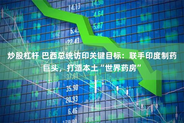 炒股杠杆 巴西总统访印关键目标：联手印度制药巨头，打造本土“世界药房”