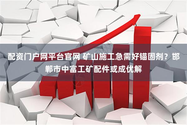 配资门户网平台官网 矿山施工急需好锚固剂？邯郸市中富工矿配件或成优解