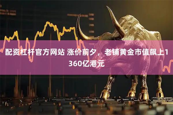 配资杠杆官方网站 涨价前夕，老铺黄金市值飙上1360亿港元