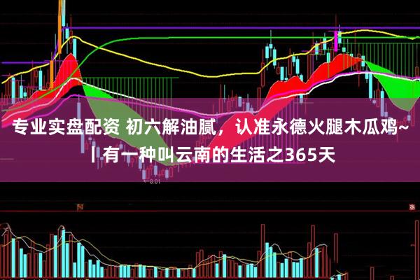 专业实盘配资 初六解油腻，认准永德火腿木瓜鸡~丨有一种叫云南的生活之365天