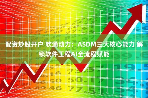配资炒股开户 软通动力：ASDM三大核心能力 解锁软件工程AI全流程赋能