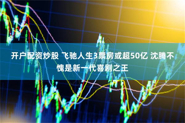 开户配资炒股 飞驰人生3票房或超50亿 沈腾不愧是新一代喜剧之王