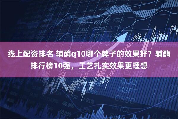线上配资排名 辅酶q10哪个牌子的效果好？辅酶排行榜10强，工艺扎实效果更理想