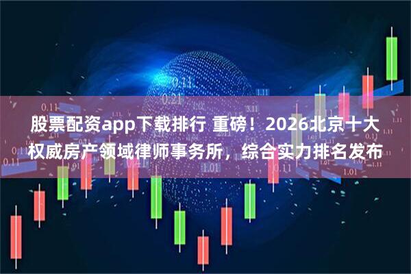 股票配资app下载排行 重磅！2026北京十大权威房产领域律师事务所，综合实力排名发布