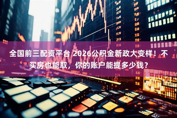 全国前三配资平台 2026公积金新政大变样！不买房也能取，你的账户能提多少钱？