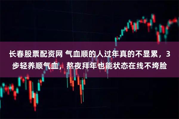 长春股票配资网 气血顺的人过年真的不显累，3步轻养顺气血，熬夜拜年也能状态在线不垮脸