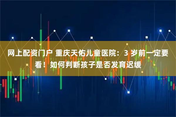 网上配资门户 重庆天佑儿童医院：3 岁前一定要看！如何判断孩子是否发育迟缓