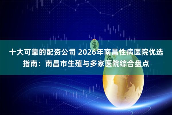 十大可靠的配资公司 2026年南昌性病医院优选指南：南昌市生殖与多家医院综合盘点