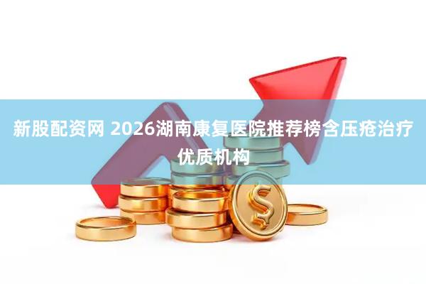 新股配资网 2026湖南康复医院推荐榜含压疮治疗优质机构