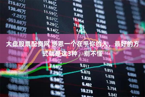 大盘股票配资网 感恩一个在乎你的人，最好的方式就是这3种，别不懂