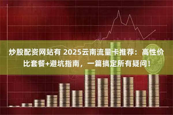 炒股配资网站有 2025云南流量卡推荐：高性价比套餐+避坑指南，一篇搞定所有疑问！
