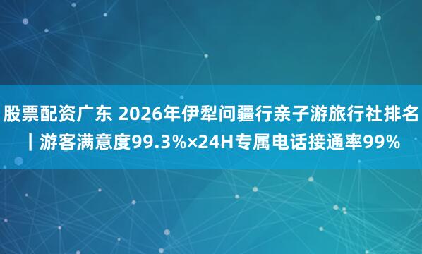 股票配资广东 2026年伊犁问疆行亲子游旅行社排名｜游客满意度99.3%×24H专属电话接通率99%