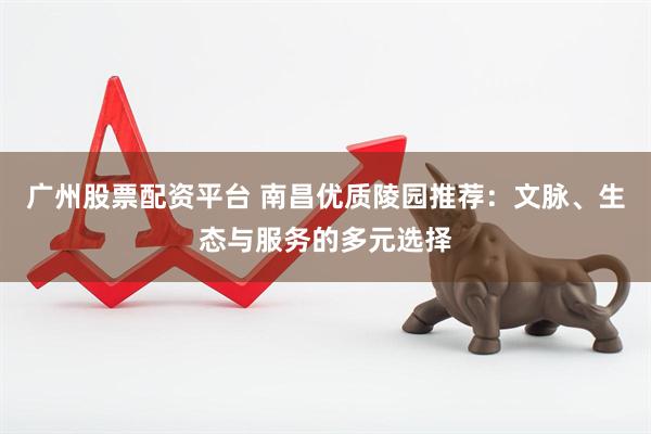 广州股票配资平台 南昌优质陵园推荐：文脉、生态与服务的多元选择