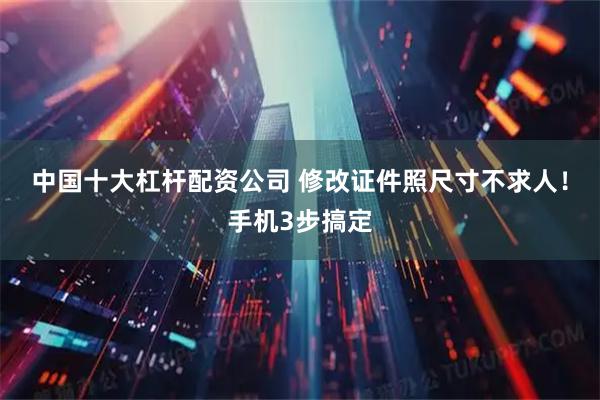 中国十大杠杆配资公司 修改证件照尺寸不求人！手机3步搞定