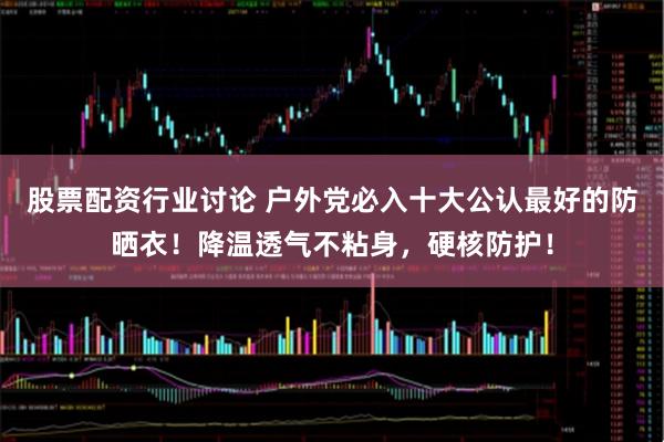 股票配资行业讨论 户外党必入十大公认最好的防晒衣！降温透气不粘身，硬核防护！