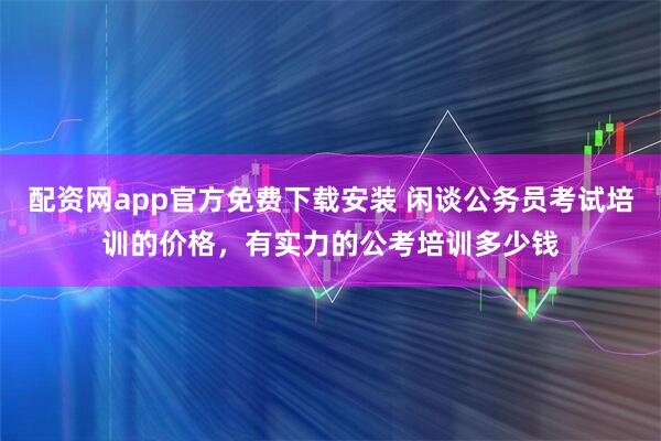 配资网app官方免费下载安装 闲谈公务员考试培训的价格，有实力的公考培训多少钱