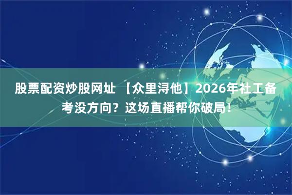 股票配资炒股网址 【众里浔他】2026年社工备考没方向？这场直播帮你破局！