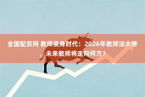 全国配资网 教师变身时代：2026年教师法大修，未来教师将走向何方？