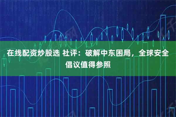 在线配资炒股选 社评：破解中东困局，全球安全倡议值得参照