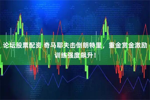 论坛股票配资 奇马耶夫击倒朗特里，重金赏金激励训练强度飙升！