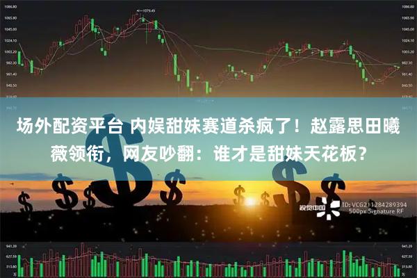 场外配资平台 内娱甜妹赛道杀疯了！赵露思田曦薇领衔，网友吵翻：谁才是甜妹天花板？