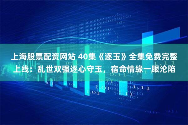 上海股票配资网站 40集《逐玉》全集免费完整上线：乱世双强逐心守玉，宿命情缘一眼沦陷
