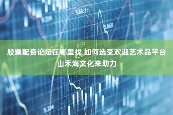股票配资论坛在哪里找 如何选受欢迎艺术品平台山禾海文化来助力