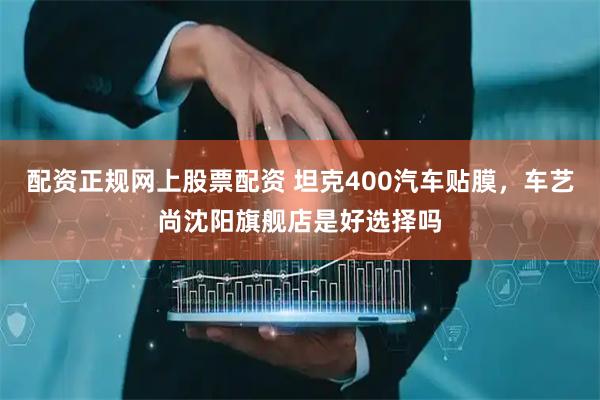配资正规网上股票配资 坦克400汽车贴膜，车艺尚沈阳旗舰店是好选择吗