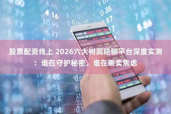 股票配资线上 2026六大树洞陪聊平台深度实测：谁在守护秘密，谁在贩卖焦虑