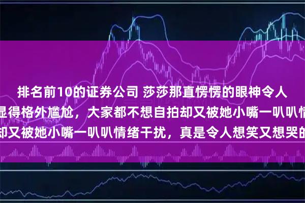 排名前10的证券公司 莎莎那直愣愣的眼神令人无奈，男女冠合影时又显得格外尴尬，大家都不想自拍却又被她小嘴一叭叭情绪干扰，真是令人想笑又想哭的时刻