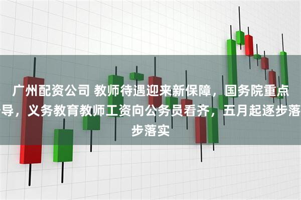 广州配资公司 教师待遇迎来新保障，国务院重点督导，义务教育教师工资向公务员看齐，五月起逐步落实