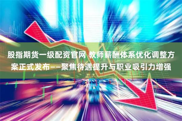 股指期货一级配资官网 教师薪酬体系优化调整方案正式发布——聚焦待遇提升与职业吸引力增强
