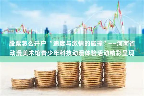 股票怎么开户 “速度与激情的碰撞”——河南省动漫美术馆青少年科技动漫体验活动精彩呈现