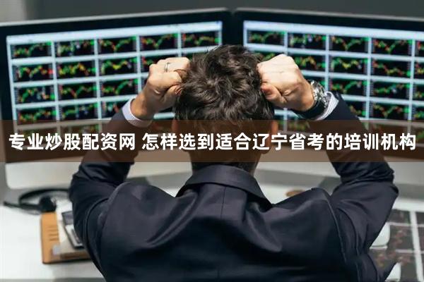 专业炒股配资网 怎样选到适合辽宁省考的培训机构