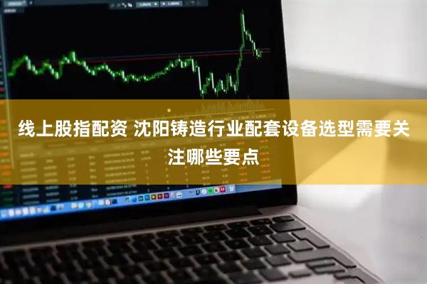线上股指配资 沈阳铸造行业配套设备选型需要关注哪些要点