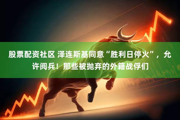 股票配资社区 泽连斯基同意“胜利日停火”，允许阅兵！那些被抛弃的外籍战俘们