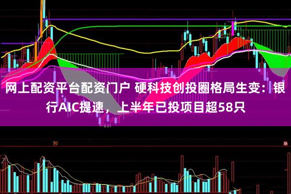 网上配资平台配资门户 硬科技创投圈格局生变：银行AIC提速，上半年已投项目超58只