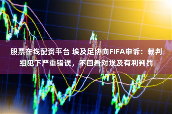 股票在线配资平台 埃及足协向FIFA申诉：裁判组犯下严重错误，不回看对埃及有利判罚