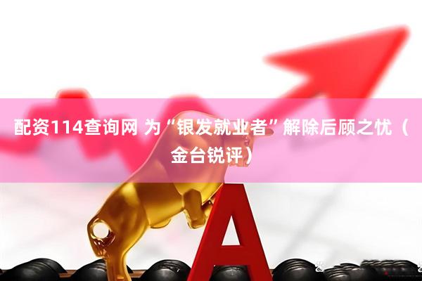 配资114查询网 为“银发就业者”解除后顾之忧（金台锐评）