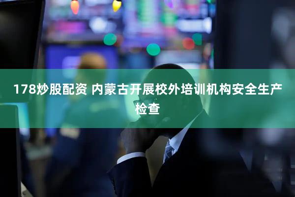 178炒股配资 内蒙古开展校外培训机构安全生产检查
