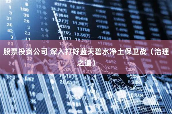 股票投资公司 深入打好蓝天碧水净土保卫战（治理之道）