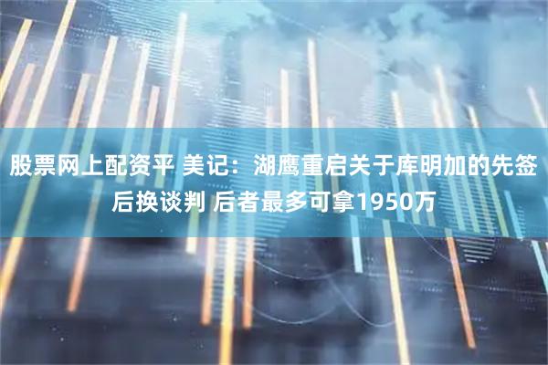 股票网上配资平 美记：湖鹰重启关于库明加的先签后换谈判 后者最多可拿1950万