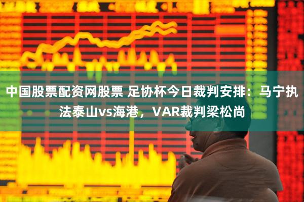 中国股票配资网股票 足协杯今日裁判安排：马宁执法泰山vs海港，VAR裁判梁松尚