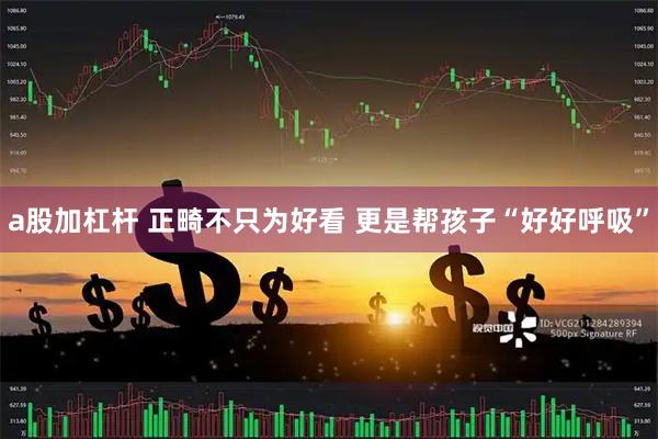 a股加杠杆 正畸不只为好看 更是帮孩子“好好呼吸”