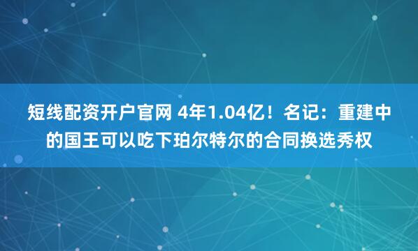 短线配资开户官网 4年1.04亿！名记：重建中的国王可以吃下珀尔特尔的合同换选秀权