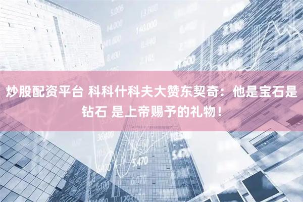 炒股配资平台 科科什科夫大赞东契奇：他是宝石是钻石 是上帝赐予的礼物！