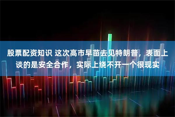 股票配资知识 这次高市早苗去见特朗普，表面上谈的是安全合作，实际上绕不开一个很现实