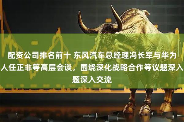 配资公司排名前十 东风汽车总经理冯长军与华为创始人任正非等高层会谈，围绕深化战略合作等议题深入交流